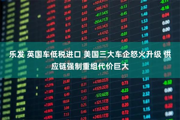 乐发 英国车低税进口 美国三大车企怒火升级 供应链强制重组代价巨大