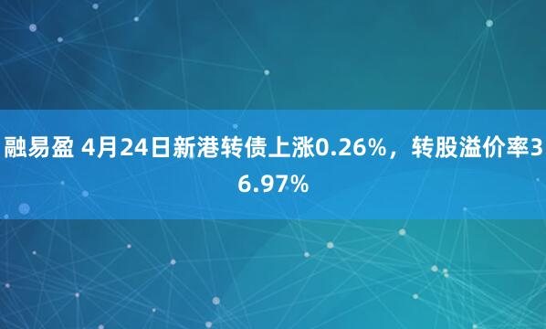 融易盈 4月24日新港转债上涨0.26%，转股溢价率36.97%