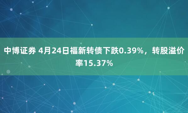 中博证券 4月24日福新转债下跌0.39%，转股溢价率15.37%