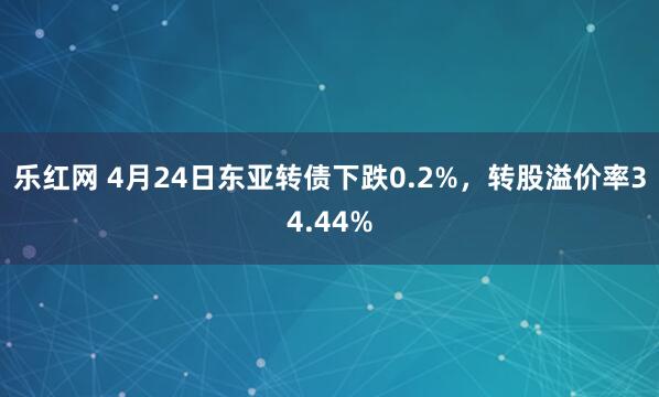 乐红网 4月24日东亚转债下跌0.2%，转股溢价率34.44%