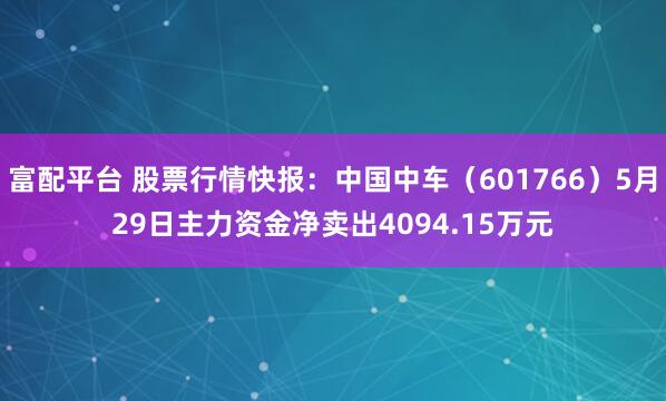 富配平台 股票行情快报：中国中车（601766）5月29日主力资金净卖出4094.15万元