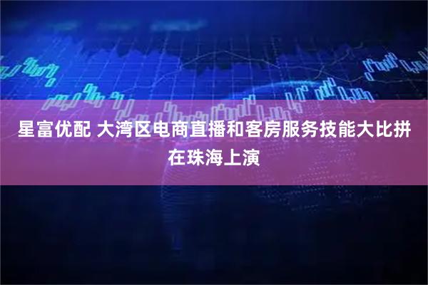 星富优配 大湾区电商直播和客房服务技能大比拼在珠海上演