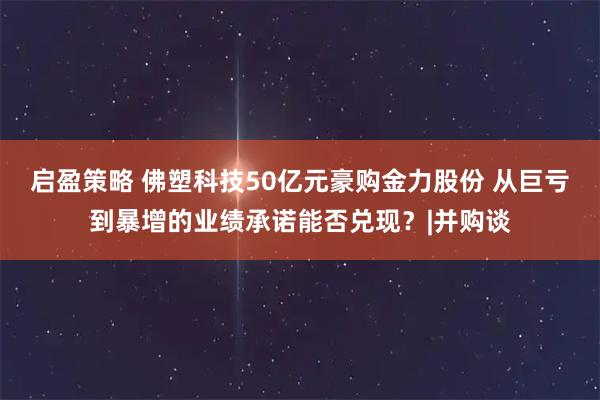 启盈策略 佛塑科技50亿元豪购金力股份 从巨亏到暴增的业绩承诺能否兑现？|并购谈