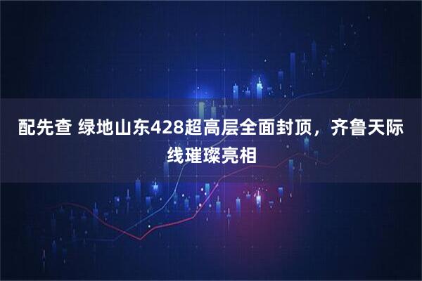 配先查 绿地山东428超高层全面封顶，齐鲁天际线璀璨亮相