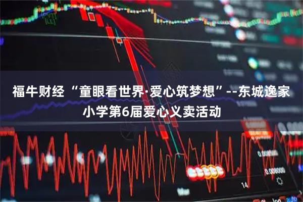 福牛财经 “童眼看世界·爱心筑梦想”--东城逸家小学第6届爱心义卖活动
