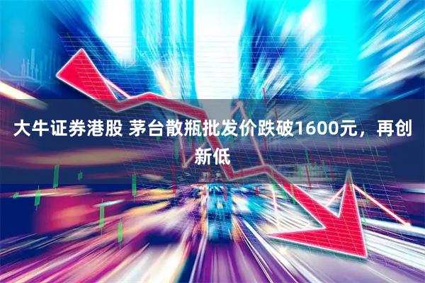 大牛证券港股 茅台散瓶批发价跌破1600元，再创新低