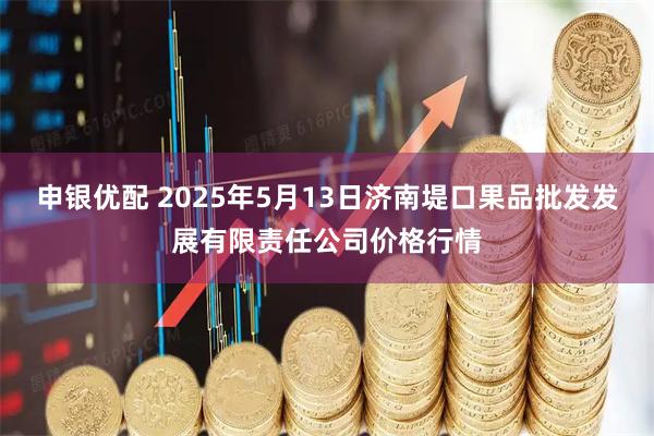 申银优配 2025年5月13日济南堤口果品批发发展有限责任公司价格行情