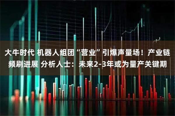 大牛时代 机器人组团“营业”引爆声量场！产业链频刷进展 分析人士：未来2-3年或为量产关键期