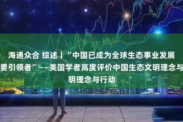海通众合 综述丨“中国已成为全球生态事业发展的重要引领者”——美国学者高度评价中国生态文明理念与行动