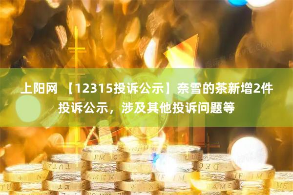 上阳网 【12315投诉公示】奈雪的茶新增2件投诉公示，涉及其他投诉问题等