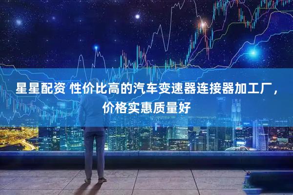 星星配资 性价比高的汽车变速器连接器加工厂，价格实惠质量好