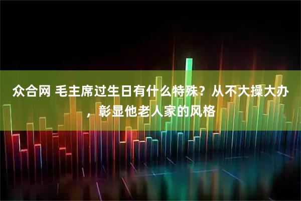众合网 毛主席过生日有什么特殊？从不大操大办，彰显他老人家的风格