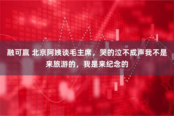 融可赢 北京阿姨谈毛主席，哭的泣不成声我不是来旅游的，我是来纪念的