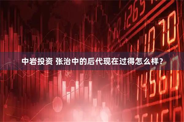 中岩投资 张治中的后代现在过得怎么样？