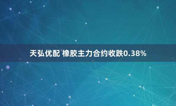 天弘优配 橡胶主力合约收跌0.38%