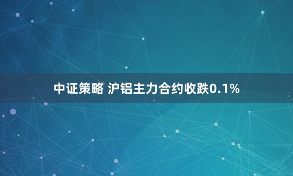 中证策略 沪铝主力合约收跌0.1%