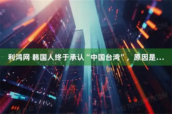 利鸿网 韩国人终于承认“中国台湾”，原因是…