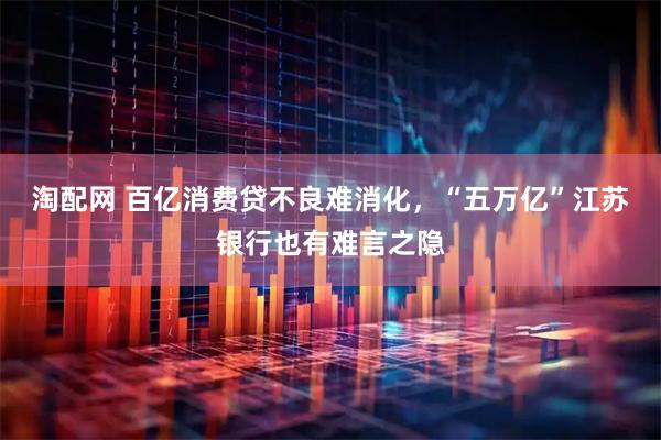淘配网 百亿消费贷不良难消化，“五万亿”江苏银行也有难言之隐