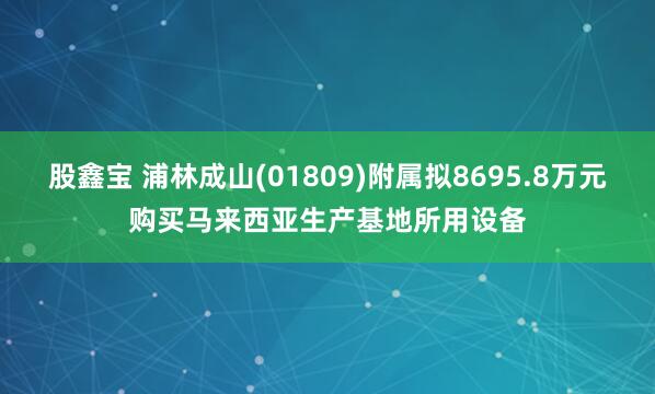 股鑫宝 浦林成山(01809)附属拟8695.8万元购买马来西亚生产基地所用设备